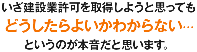 いざ建設業許可を取得しようと思ってもどうしたらよいかわからない…というのが本音だと思います。